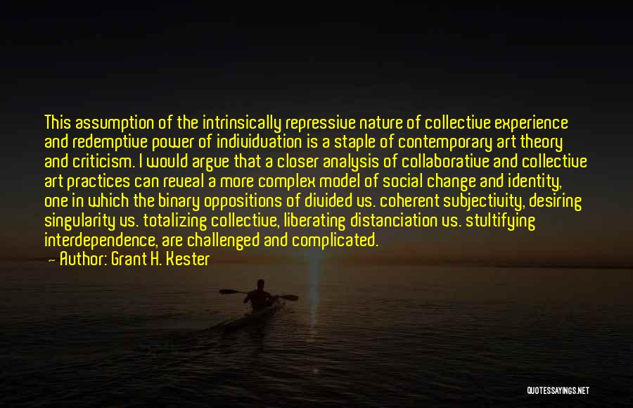 Grant H. Kester Quotes: This Assumption Of The Intrinsically Repressive Nature Of Collective Experience And Redemptive Power Of Individuation Is A Staple Of Contemporary