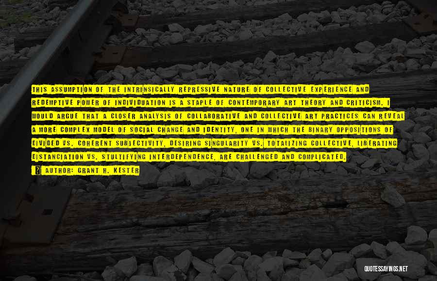 Grant H. Kester Quotes: This Assumption Of The Intrinsically Repressive Nature Of Collective Experience And Redemptive Power Of Individuation Is A Staple Of Contemporary