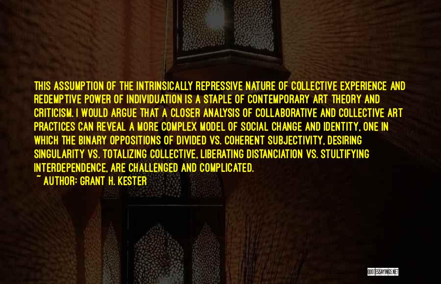 Grant H. Kester Quotes: This Assumption Of The Intrinsically Repressive Nature Of Collective Experience And Redemptive Power Of Individuation Is A Staple Of Contemporary