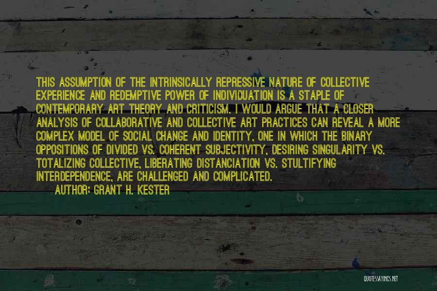 Grant H. Kester Quotes: This Assumption Of The Intrinsically Repressive Nature Of Collective Experience And Redemptive Power Of Individuation Is A Staple Of Contemporary