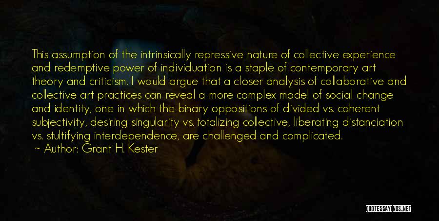 Grant H. Kester Quotes: This Assumption Of The Intrinsically Repressive Nature Of Collective Experience And Redemptive Power Of Individuation Is A Staple Of Contemporary