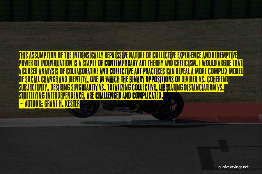Grant H. Kester Quotes: This Assumption Of The Intrinsically Repressive Nature Of Collective Experience And Redemptive Power Of Individuation Is A Staple Of Contemporary