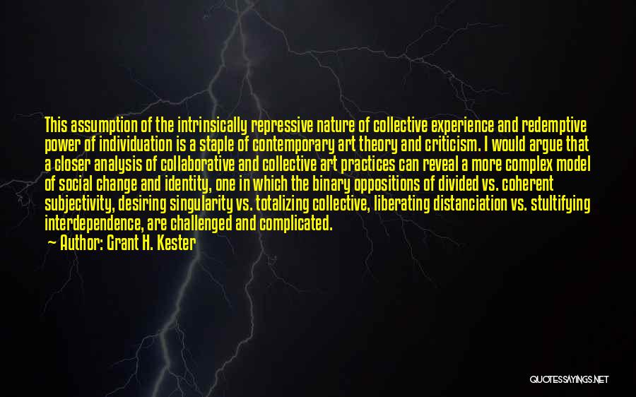 Grant H. Kester Quotes: This Assumption Of The Intrinsically Repressive Nature Of Collective Experience And Redemptive Power Of Individuation Is A Staple Of Contemporary