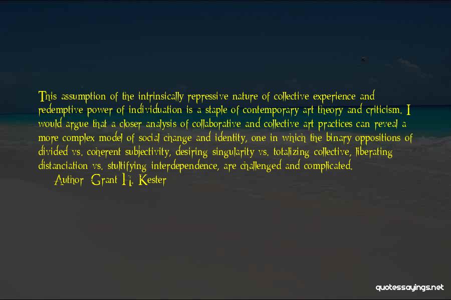 Grant H. Kester Quotes: This Assumption Of The Intrinsically Repressive Nature Of Collective Experience And Redemptive Power Of Individuation Is A Staple Of Contemporary