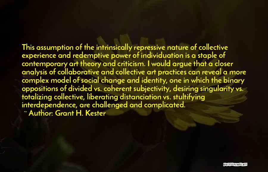 Grant H. Kester Quotes: This Assumption Of The Intrinsically Repressive Nature Of Collective Experience And Redemptive Power Of Individuation Is A Staple Of Contemporary