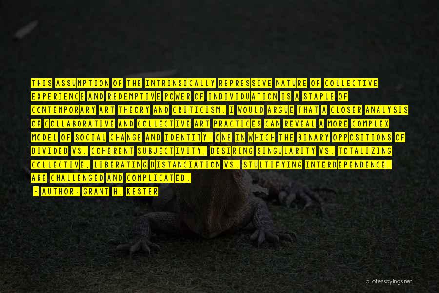 Grant H. Kester Quotes: This Assumption Of The Intrinsically Repressive Nature Of Collective Experience And Redemptive Power Of Individuation Is A Staple Of Contemporary