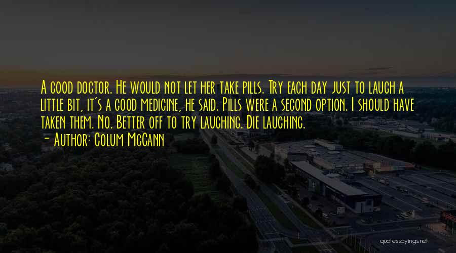 Colum McCann Quotes: A Good Doctor. He Would Not Let Her Take Pills. Try Each Day Just To Laugh A Little Bit, It's