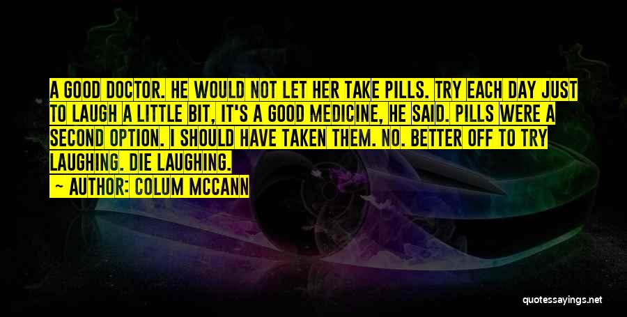 Colum McCann Quotes: A Good Doctor. He Would Not Let Her Take Pills. Try Each Day Just To Laugh A Little Bit, It's