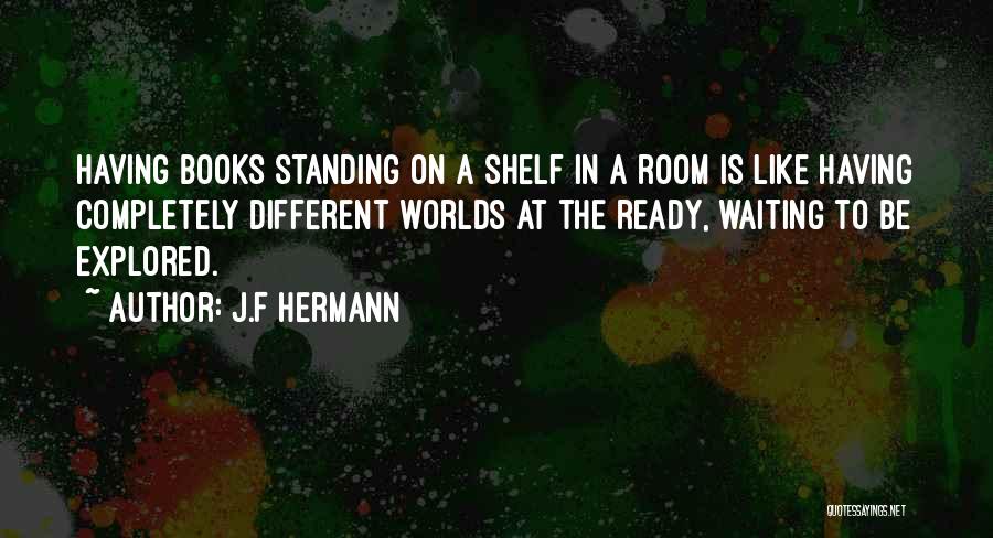 J.F Hermann Quotes: Having Books Standing On A Shelf In A Room Is Like Having Completely Different Worlds At The Ready, Waiting To