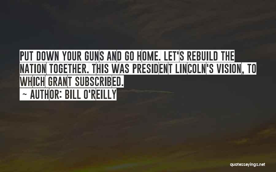 Bill O'Reilly Quotes: Put Down Your Guns And Go Home. Let's Rebuild The Nation Together. This Was President Lincoln's Vision, To Which Grant