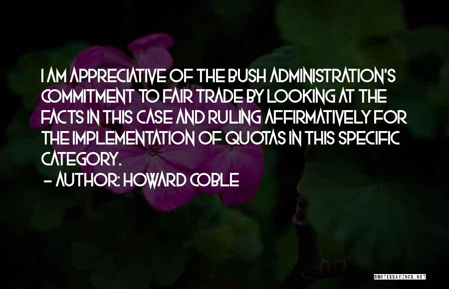 Howard Coble Quotes: I Am Appreciative Of The Bush Administration's Commitment To Fair Trade By Looking At The Facts In This Case And