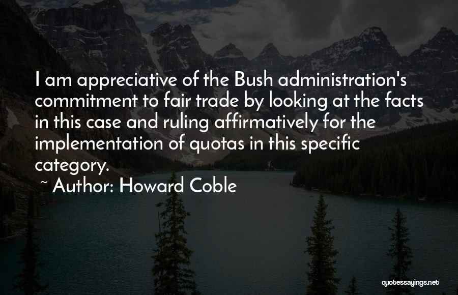 Howard Coble Quotes: I Am Appreciative Of The Bush Administration's Commitment To Fair Trade By Looking At The Facts In This Case And