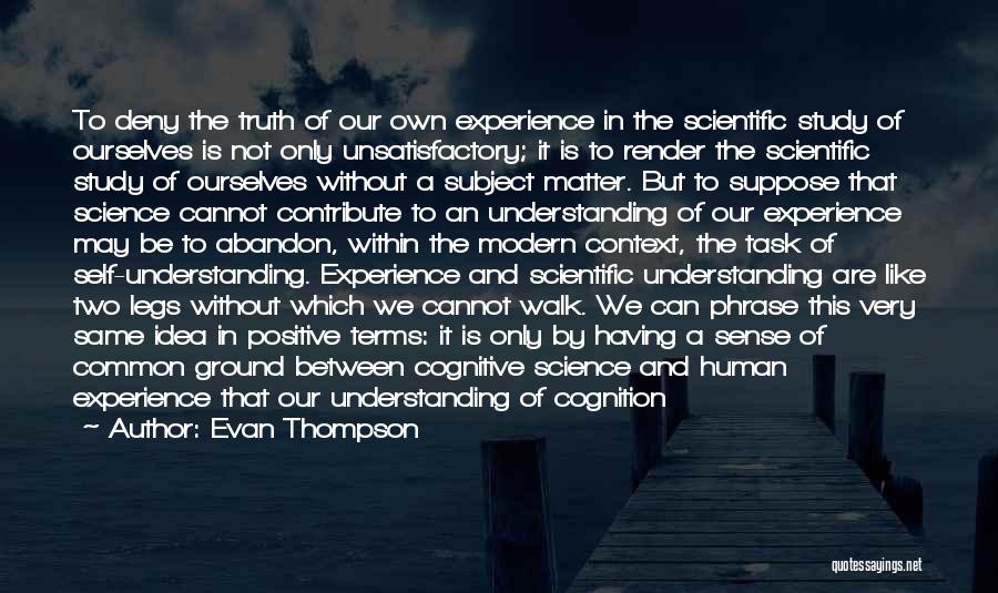 Evan Thompson Quotes: To Deny The Truth Of Our Own Experience In The Scientific Study Of Ourselves Is Not Only Unsatisfactory; It Is