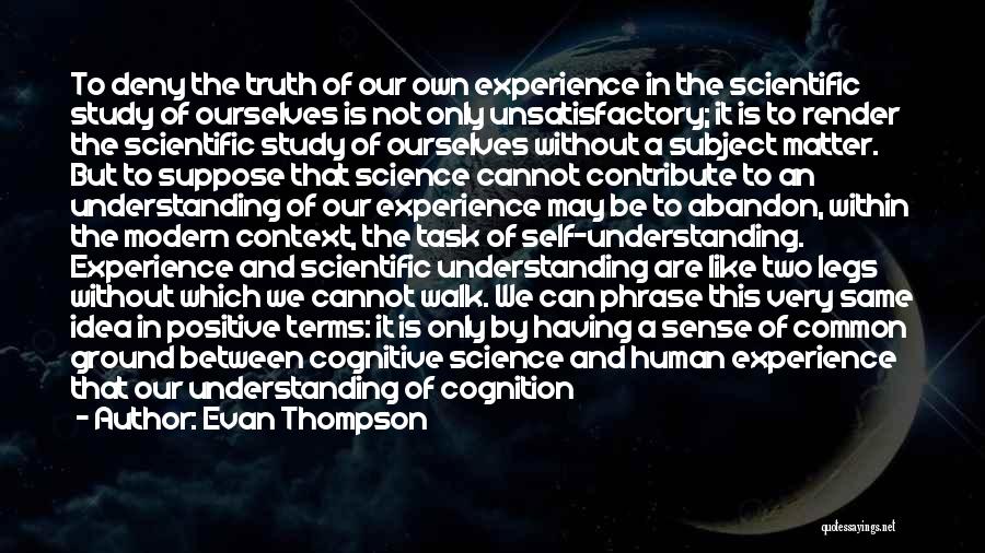 Evan Thompson Quotes: To Deny The Truth Of Our Own Experience In The Scientific Study Of Ourselves Is Not Only Unsatisfactory; It Is