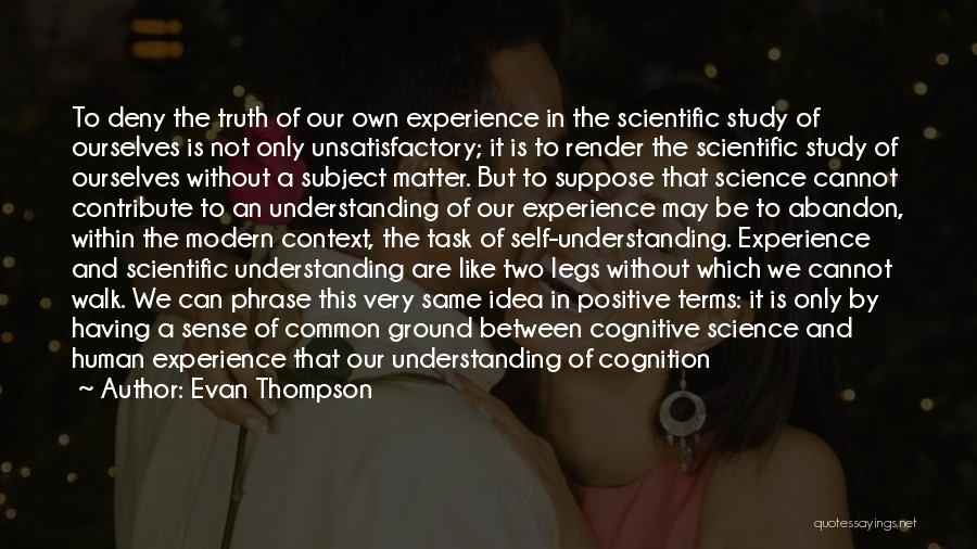 Evan Thompson Quotes: To Deny The Truth Of Our Own Experience In The Scientific Study Of Ourselves Is Not Only Unsatisfactory; It Is