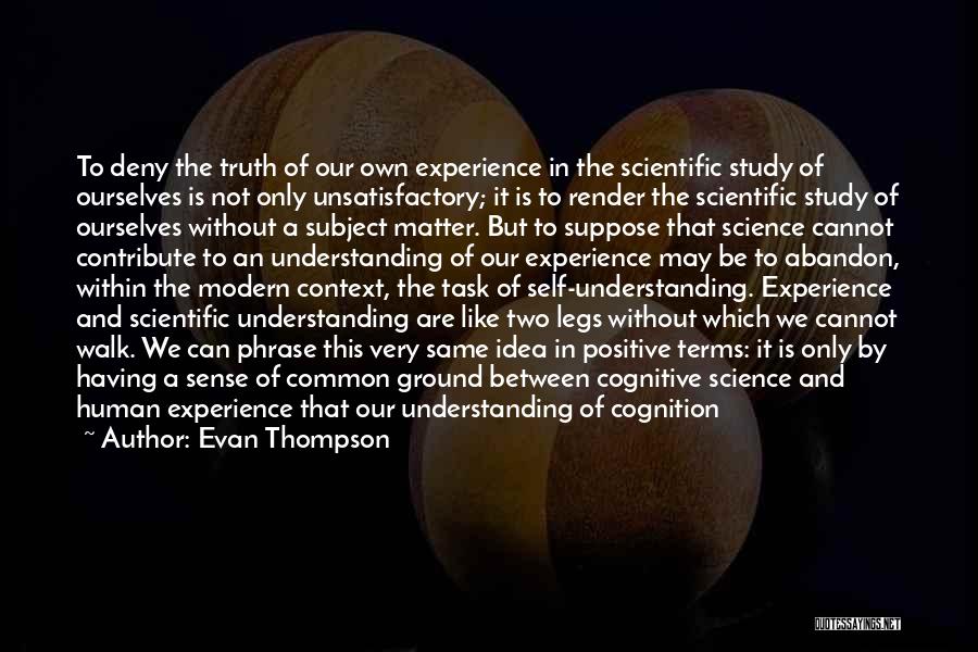 Evan Thompson Quotes: To Deny The Truth Of Our Own Experience In The Scientific Study Of Ourselves Is Not Only Unsatisfactory; It Is