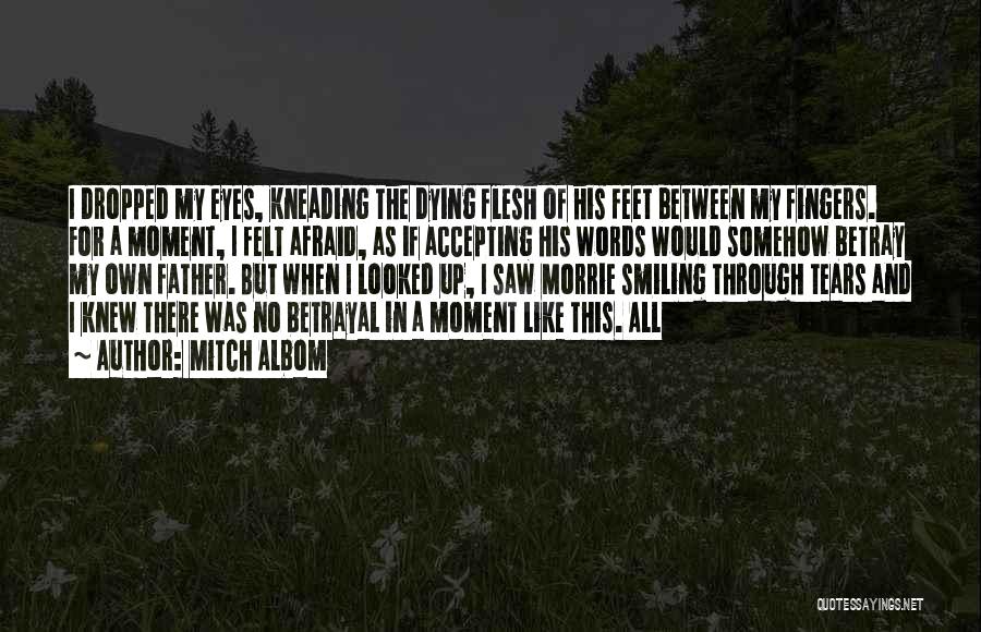 Mitch Albom Quotes: I Dropped My Eyes, Kneading The Dying Flesh Of His Feet Between My Fingers. For A Moment, I Felt Afraid,