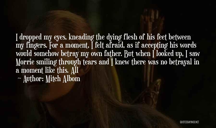 Mitch Albom Quotes: I Dropped My Eyes, Kneading The Dying Flesh Of His Feet Between My Fingers. For A Moment, I Felt Afraid,