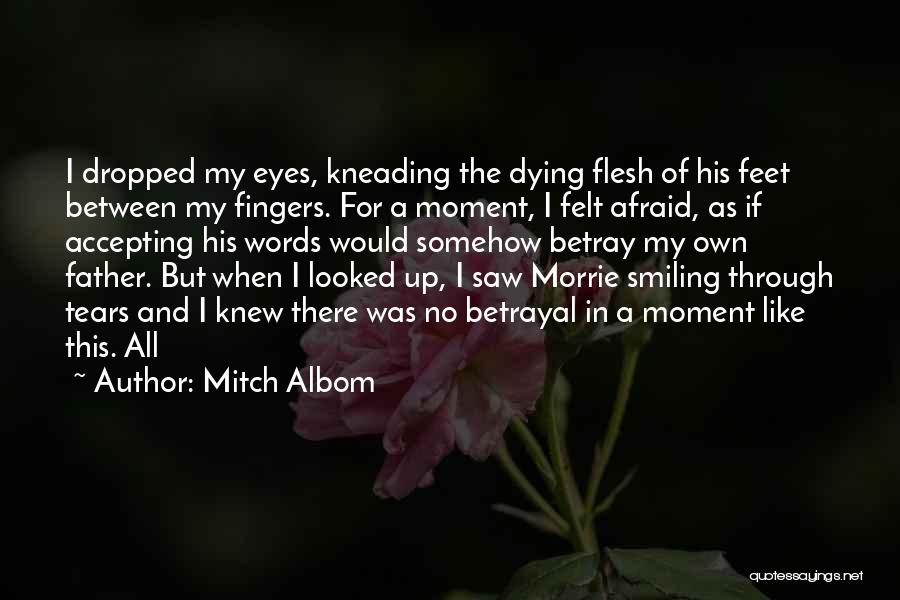 Mitch Albom Quotes: I Dropped My Eyes, Kneading The Dying Flesh Of His Feet Between My Fingers. For A Moment, I Felt Afraid,