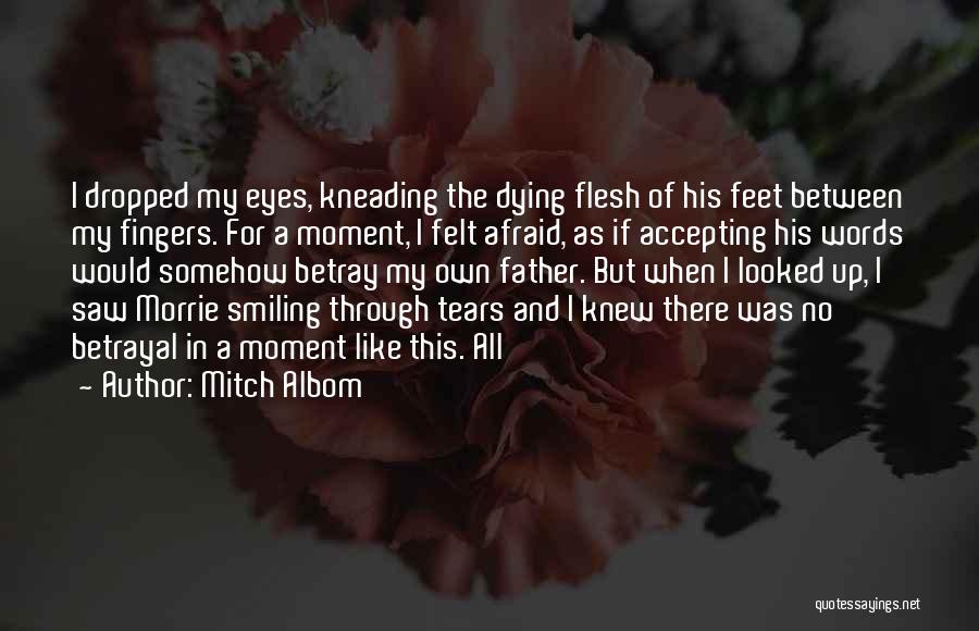 Mitch Albom Quotes: I Dropped My Eyes, Kneading The Dying Flesh Of His Feet Between My Fingers. For A Moment, I Felt Afraid,