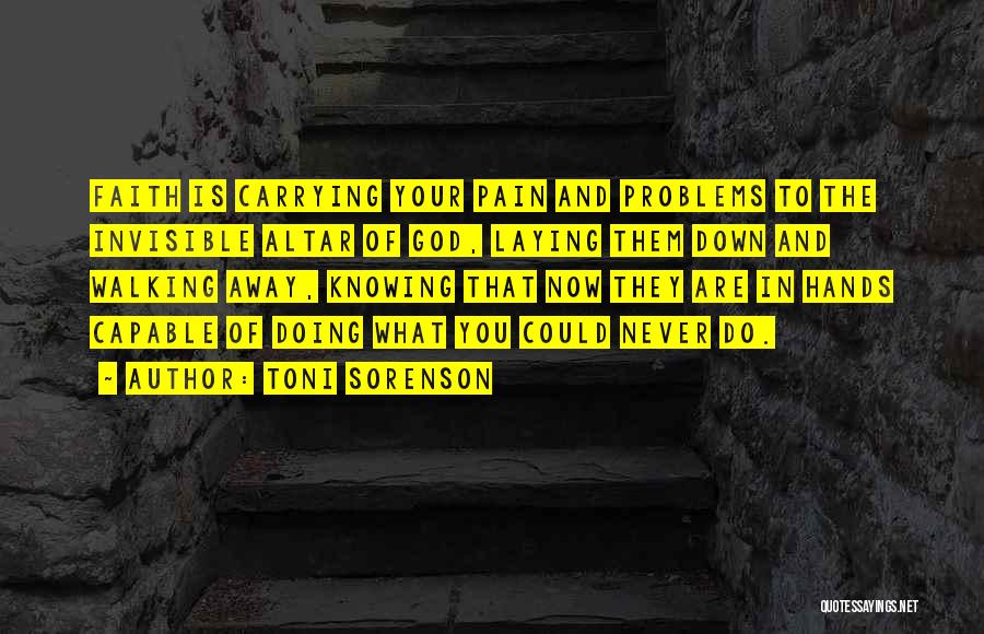 Toni Sorenson Quotes: Faith Is Carrying Your Pain And Problems To The Invisible Altar Of God, Laying Them Down And Walking Away, Knowing