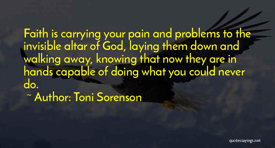 Toni Sorenson Quotes: Faith Is Carrying Your Pain And Problems To The Invisible Altar Of God, Laying Them Down And Walking Away, Knowing