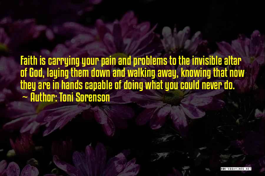 Toni Sorenson Quotes: Faith Is Carrying Your Pain And Problems To The Invisible Altar Of God, Laying Them Down And Walking Away, Knowing