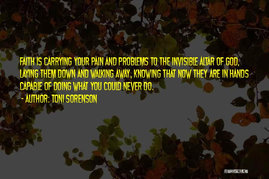 Toni Sorenson Quotes: Faith Is Carrying Your Pain And Problems To The Invisible Altar Of God, Laying Them Down And Walking Away, Knowing