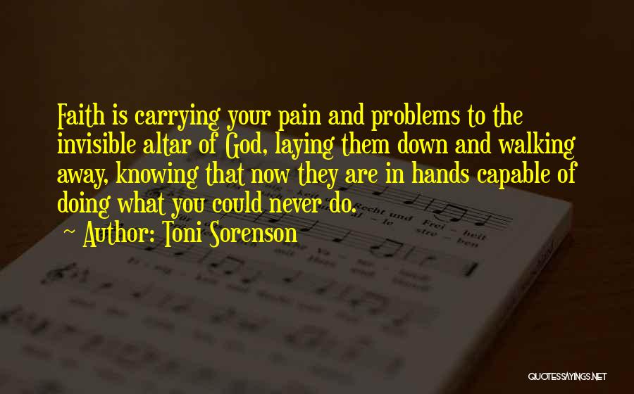 Toni Sorenson Quotes: Faith Is Carrying Your Pain And Problems To The Invisible Altar Of God, Laying Them Down And Walking Away, Knowing