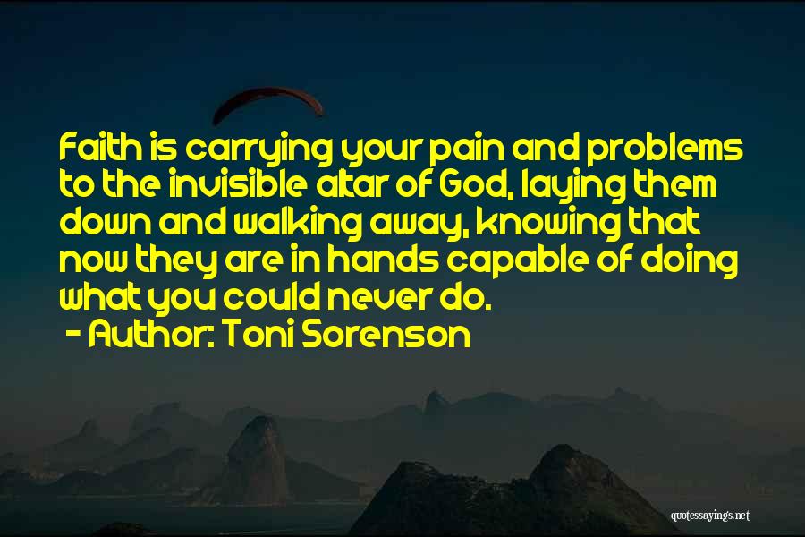 Toni Sorenson Quotes: Faith Is Carrying Your Pain And Problems To The Invisible Altar Of God, Laying Them Down And Walking Away, Knowing