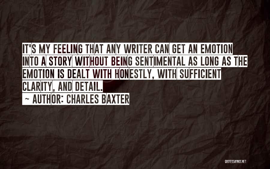 Charles Baxter Quotes: It's My Feeling That Any Writer Can Get An Emotion Into A Story Without Being Sentimental As Long As The
