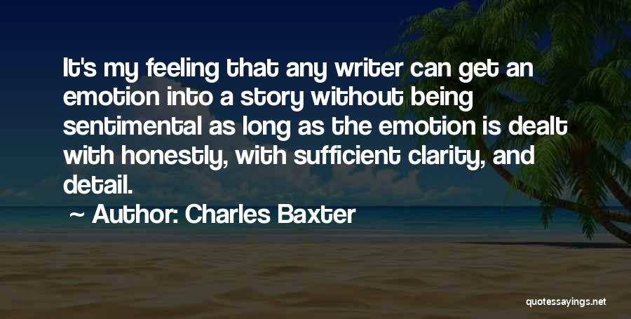 Charles Baxter Quotes: It's My Feeling That Any Writer Can Get An Emotion Into A Story Without Being Sentimental As Long As The