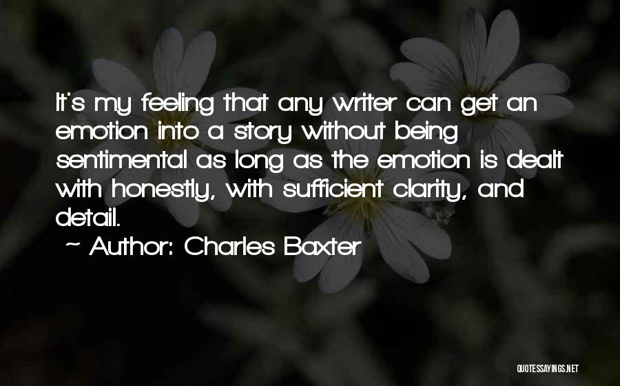 Charles Baxter Quotes: It's My Feeling That Any Writer Can Get An Emotion Into A Story Without Being Sentimental As Long As The