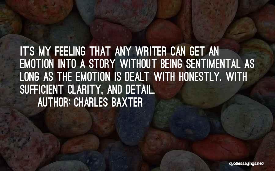 Charles Baxter Quotes: It's My Feeling That Any Writer Can Get An Emotion Into A Story Without Being Sentimental As Long As The