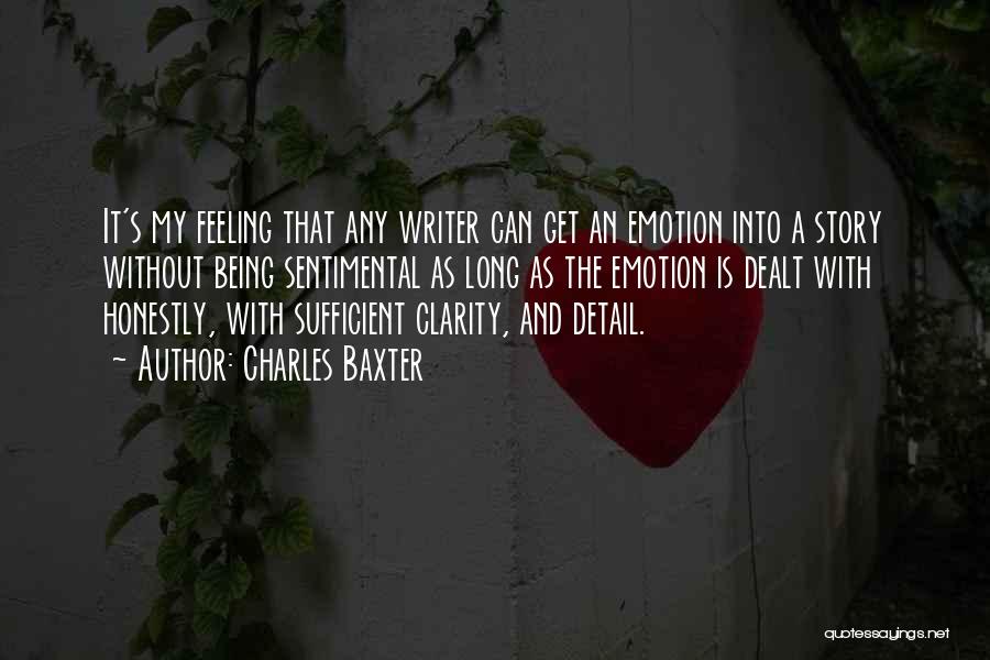 Charles Baxter Quotes: It's My Feeling That Any Writer Can Get An Emotion Into A Story Without Being Sentimental As Long As The