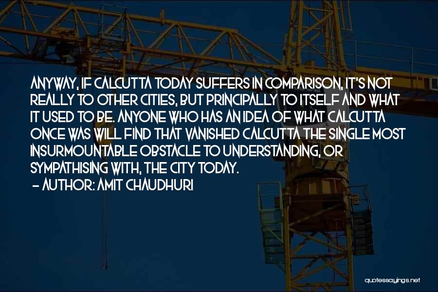 Amit Chaudhuri Quotes: Anyway, If Calcutta Today Suffers In Comparison, It's Not Really To Other Cities, But Principally To Itself And What It