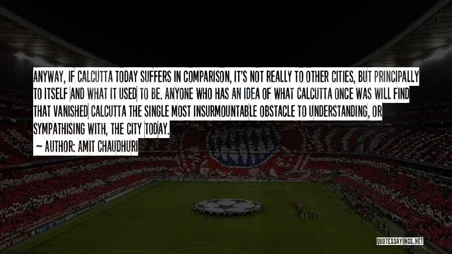 Amit Chaudhuri Quotes: Anyway, If Calcutta Today Suffers In Comparison, It's Not Really To Other Cities, But Principally To Itself And What It