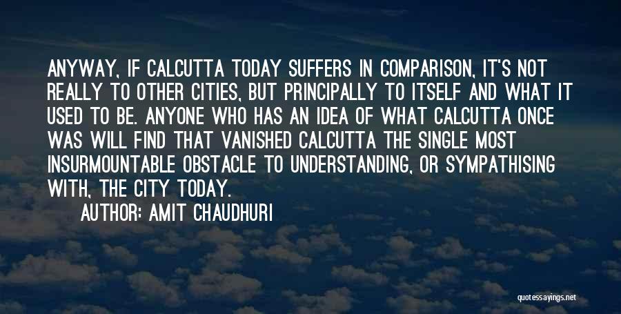 Amit Chaudhuri Quotes: Anyway, If Calcutta Today Suffers In Comparison, It's Not Really To Other Cities, But Principally To Itself And What It