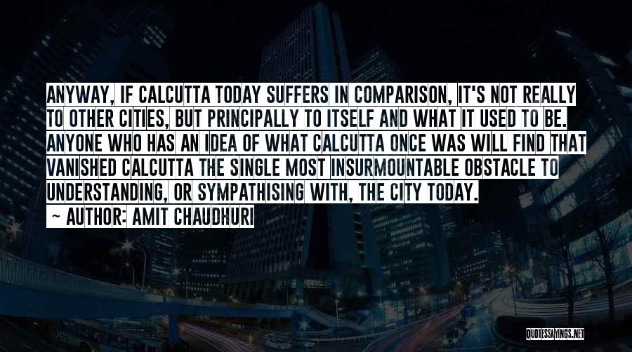 Amit Chaudhuri Quotes: Anyway, If Calcutta Today Suffers In Comparison, It's Not Really To Other Cities, But Principally To Itself And What It