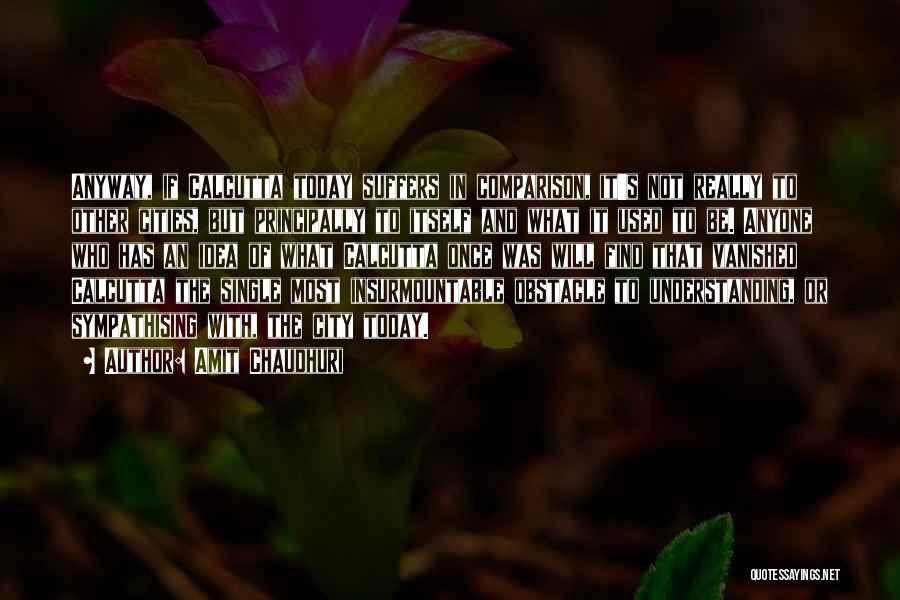 Amit Chaudhuri Quotes: Anyway, If Calcutta Today Suffers In Comparison, It's Not Really To Other Cities, But Principally To Itself And What It