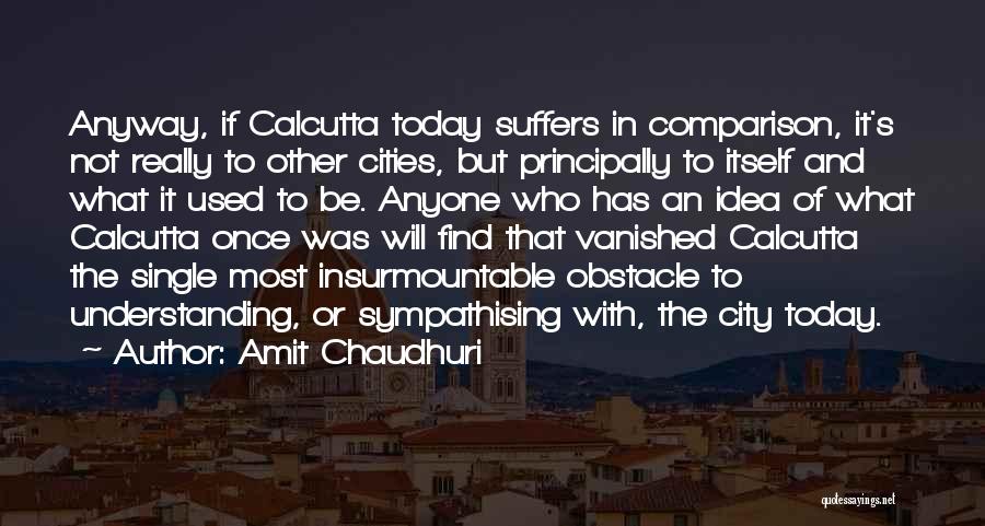 Amit Chaudhuri Quotes: Anyway, If Calcutta Today Suffers In Comparison, It's Not Really To Other Cities, But Principally To Itself And What It