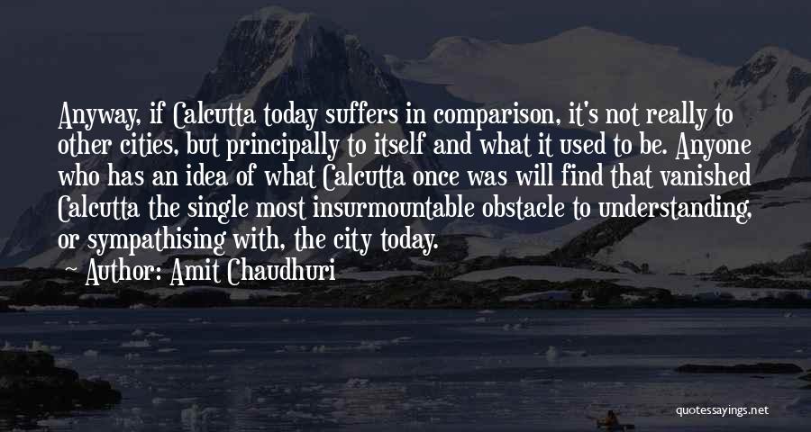 Amit Chaudhuri Quotes: Anyway, If Calcutta Today Suffers In Comparison, It's Not Really To Other Cities, But Principally To Itself And What It