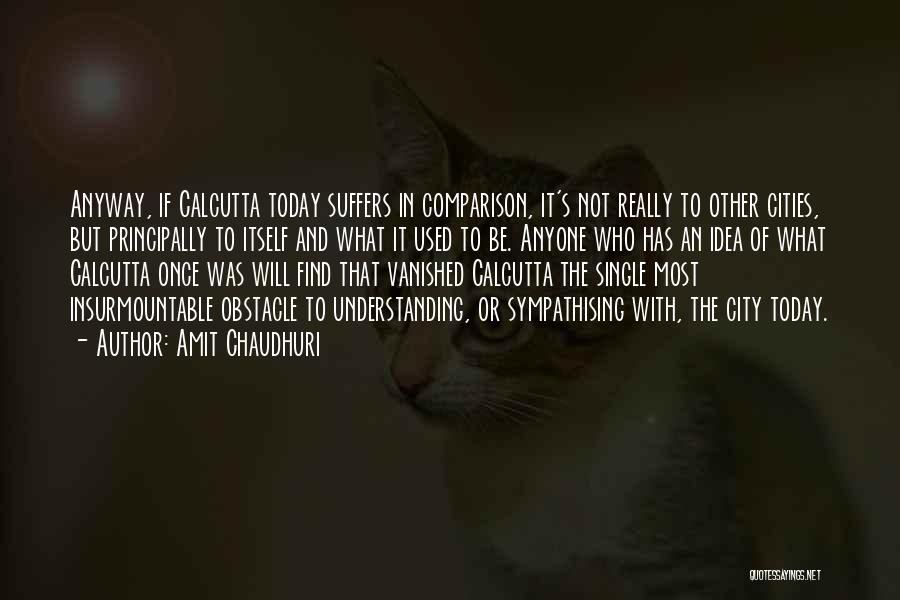 Amit Chaudhuri Quotes: Anyway, If Calcutta Today Suffers In Comparison, It's Not Really To Other Cities, But Principally To Itself And What It