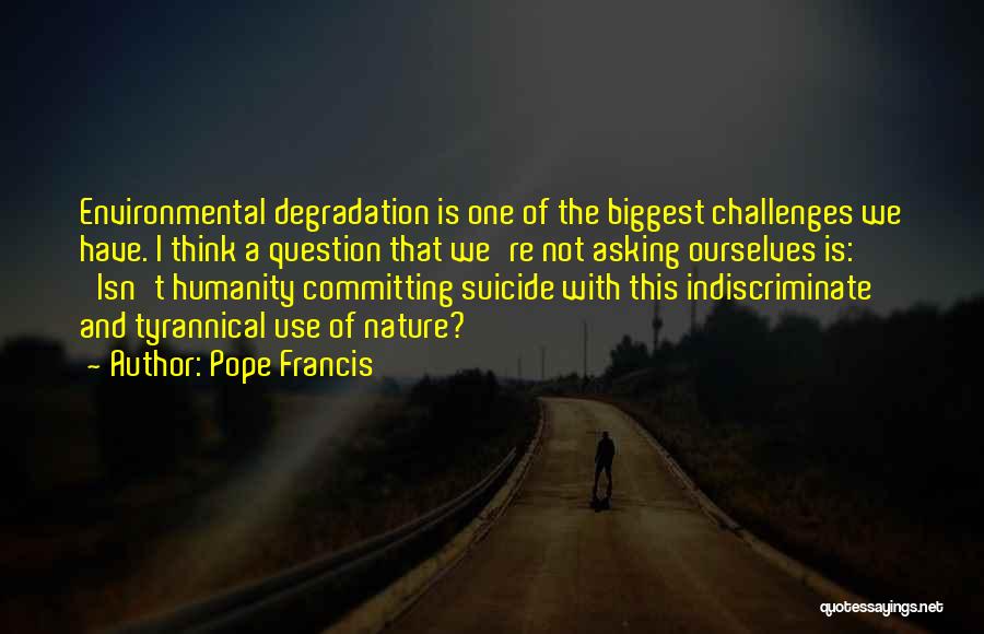 Pope Francis Quotes: Environmental Degradation Is One Of The Biggest Challenges We Have. I Think A Question That We're Not Asking Ourselves Is: