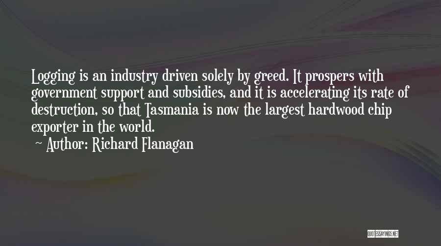 Richard Flanagan Quotes: Logging Is An Industry Driven Solely By Greed. It Prospers With Government Support And Subsidies, And It Is Accelerating Its