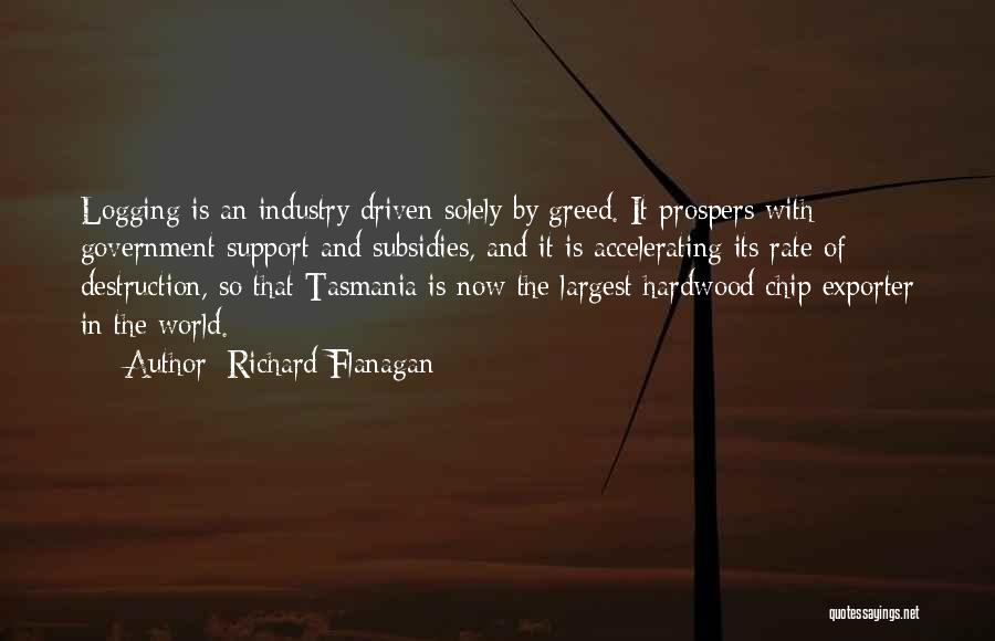 Richard Flanagan Quotes: Logging Is An Industry Driven Solely By Greed. It Prospers With Government Support And Subsidies, And It Is Accelerating Its