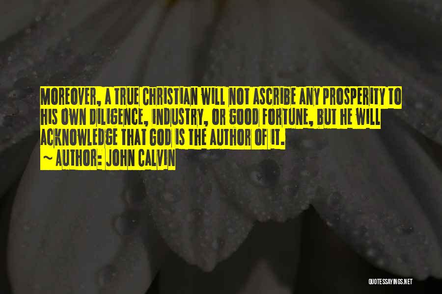 John Calvin Quotes: Moreover, A True Christian Will Not Ascribe Any Prosperity To His Own Diligence, Industry, Or Good Fortune, But He Will