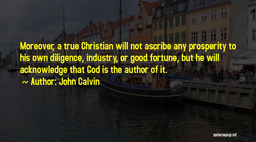 John Calvin Quotes: Moreover, A True Christian Will Not Ascribe Any Prosperity To His Own Diligence, Industry, Or Good Fortune, But He Will