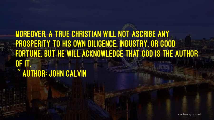 John Calvin Quotes: Moreover, A True Christian Will Not Ascribe Any Prosperity To His Own Diligence, Industry, Or Good Fortune, But He Will