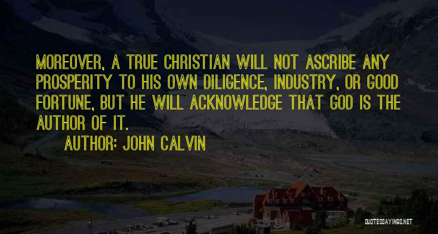 John Calvin Quotes: Moreover, A True Christian Will Not Ascribe Any Prosperity To His Own Diligence, Industry, Or Good Fortune, But He Will